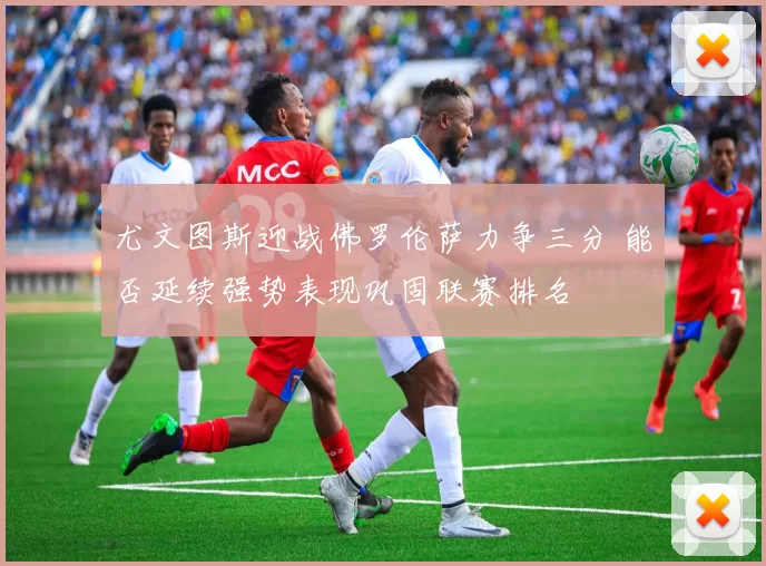 尤文图斯迎战佛罗伦萨力争三分 能否延续强势表现巩固联赛排名