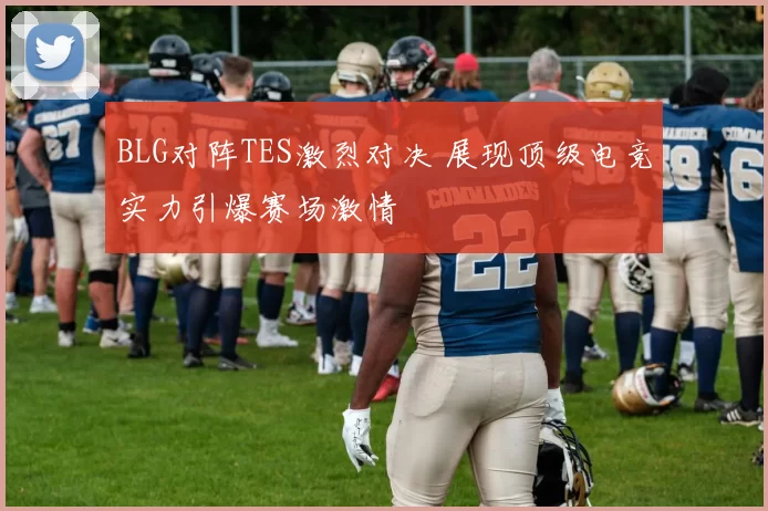 BLG对阵TES激烈对决 展现顶级电竞实力引爆赛场激情