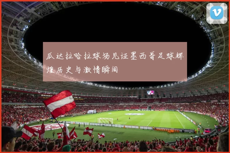 瓜达拉哈拉球场见证墨西哥足球辉煌历史与激情瞬间