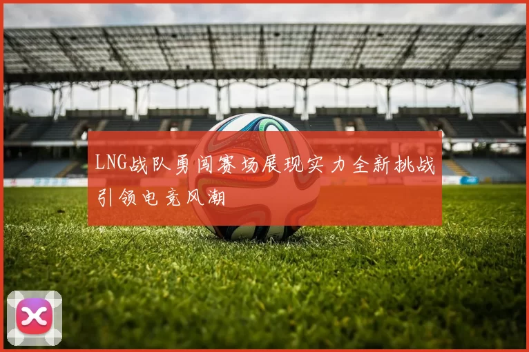 LNG战队勇闯赛场展现实力全新挑战引领电竞风潮