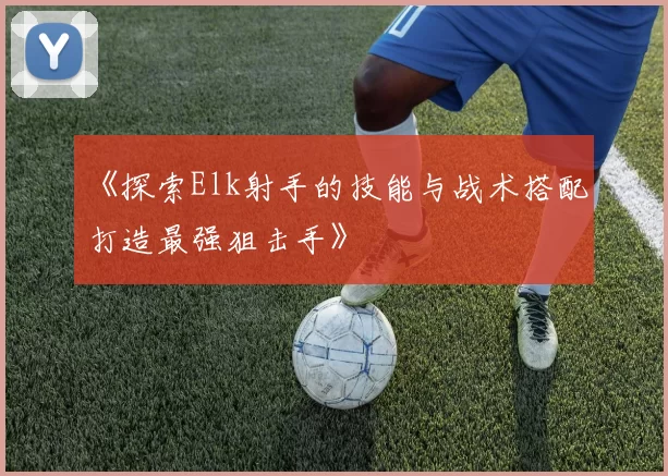 《探索Elk射手的技能与战术搭配 打造最强狙击手》