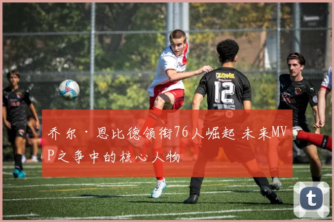 乔尔·恩比德领衔76人崛起 未来MVP之争中的核心人物