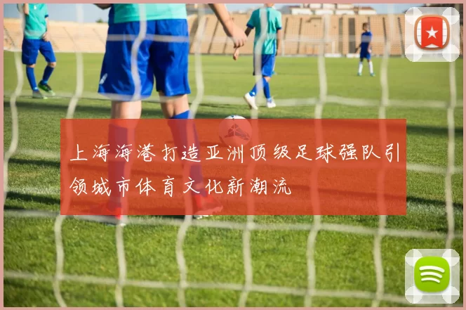 上海海港打造亚洲顶级足球强队引领城市体育文化新潮流
