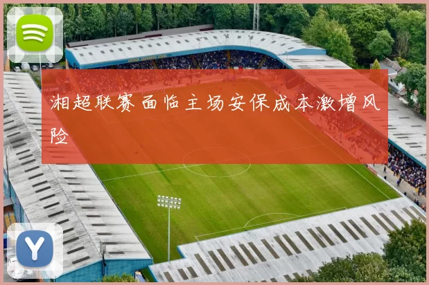 湘超联赛面临主场安保成本激增风险