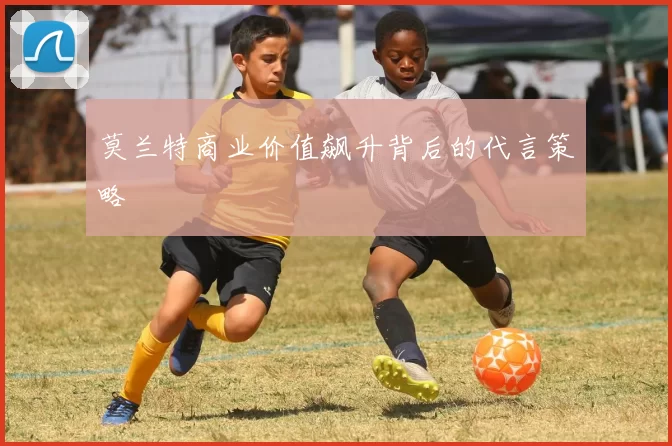 莫兰特商业价值飙升背后的代言策略