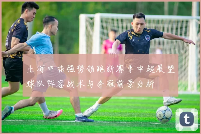 上海申花强势领跑新赛季中超展望球队阵容战术与夺冠前景分析