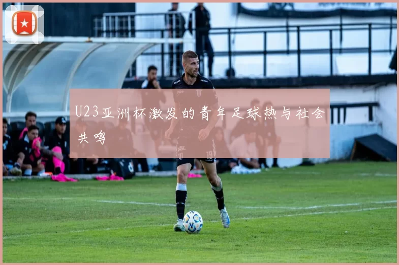 U23亚洲杯激发的青年足球热与社会共鸣
