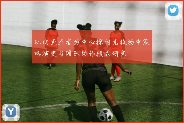 以向鱼王者为中心探讨竞技场中策略演变与团队协作模式研究