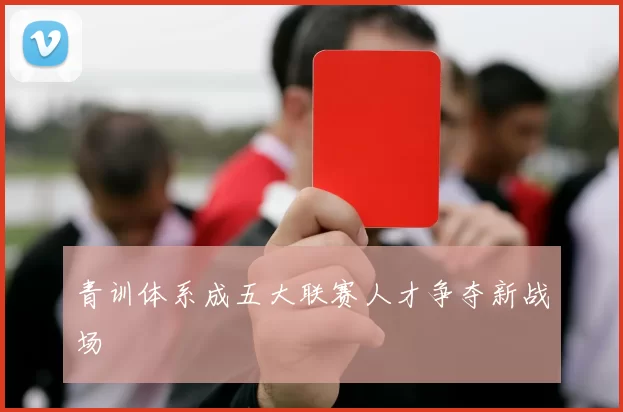 青训体系成五大联赛人才争夺新战场