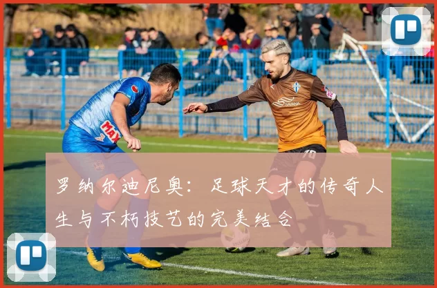罗纳尔迪尼奥：足球天才的传奇人生与不朽技艺的完美结合