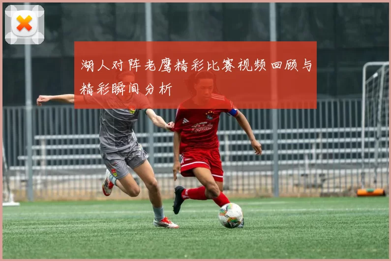湖人对阵老鹰精彩比赛视频回顾与精彩瞬间分析