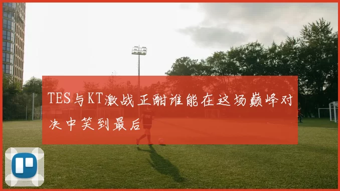 TES与KT激战正酣谁能在这场巅峰对决中笑到最后