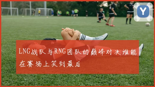 LNG战队与RNG团队的巅峰对决谁能在赛场上笑到最后