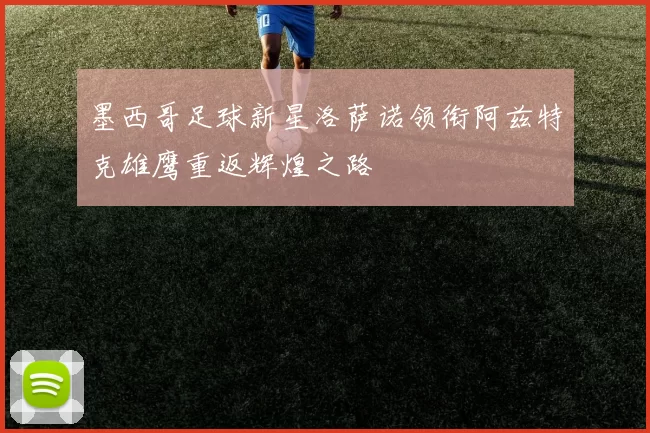 墨西哥足球新星洛萨诺领衔阿兹特克雄鹰重返辉煌之路