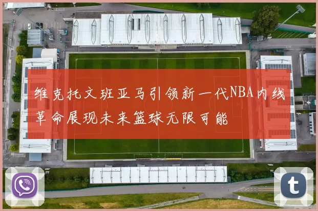 维克托文班亚马引领新一代NBA内线革命展现未来篮球无限可能