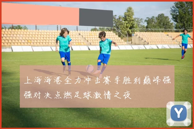 上海海港全力冲击赛季胜利巅峰强强对决点燃足球激情之夜